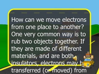 How can we move electrons
from one place to another?
One very common way is to
rub two objects together. If
they are made of different
materials, and are both
insulators, electrons may be
transferred (or moved) from
 
