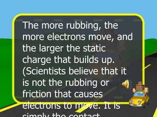 The more rubbing, the
more electrons move, and
the larger the static
charge that builds up.
(Scientists believe that it
is not the rubbing or
friction that causes
electrons to move. It is
 