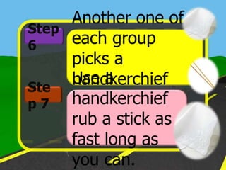 Another one of
Step
6    each group
     picks a
Ste
     Use a
     handkerchief
p7   handkerchief
     and stick up.
     rub a stick as
     fast long as
     you can.
 