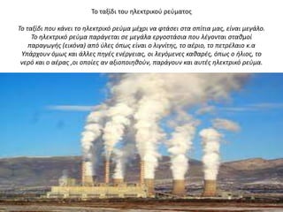 Σο ταξίδι του θλεκτρικοφ ρεφματοσ

Το ταξίδι που κάνει το ηλεκτρικό ρεφμα μζχρι να φτάςει ςτα ςπίτια μασ, είναι μεγάλο.
     Το ηλεκτρικό ρεφμα παράγεται ςε μεγάλα εργοςτάςια που λζγονται ςταθμοί
    παραγωγήσ (εικόνα) από φλεσ όπωσ είναι ο λιγνίτησ, το αζριο, το πετρζλαιο κ.α
 Υπάρχουν όμωσ και άλλεσ πηγζσ ενζργειασ, οι λεγόμενεσ καθαρζσ, όπωσ ο ήλιοσ, το
 νερό και ο αζρασ ,οι οποίεσ αν αξιοποιηθοφν, παράγουν και αυτζσ ηλεκτρικό ρεφμα.
 