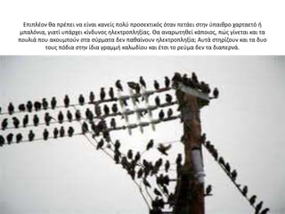 Επιπλζον κα πρζπει να είναι κανείσ πολφ προςεκτικόσ όταν πετάει ςτθν φπαικρο χαρταετό ι
μπαλόνια, γιατί υπάρχει κίνδυνοσ θλεκτροπλθξίασ. Θα αναρωτθκεί κάποιοσ, πϊσ γίνεται και τα
πουλιά που ακουμποφν ςτα ςφρματα δεν πακαίνουν θλεκτροπλθξία; Αυτά ςτθρίηουν και τα δυο
         τουσ πόδια ςτθν ίδια γραμμι καλωδίου και ζτςι το ρεφμα δεν τα διαπερνά.
 