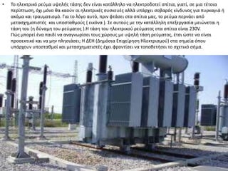 •   Σο θλεκτρικό ρεφμα υψθλισ τάςθσ δεν είναι κατάλλθλο να θλεκτροδοτεί ςπίτια, γιατί, ςε μια τζτοια
    περίπτωςθ, όχι μόνο κα καοφν οι θλεκτρικζσ ςυςκευζσ αλλά υπάρχει ςοβαρόσ κίνδυνοσ για πυρκαγιά ι
    ακόμα και τραυματιςμό. Για το λόγο αυτό, πριν φτάςει ςτα ςπίτια μασ, το ρεφμα περνάει από
    μεταςχθματιςτζσ και υποςτακμοφσ ( εικόνα ). ΢ε αυτοφσ με τθν κατάλλθλθ επεξεργαςία μειϊνεται θ
    τάςθ του (θ δφναμθ του ρεφματοσ ).Η τάςθ του θλεκτρικοφ ρεφματοσ ςτα ςπίτια είναι 230V.
    Πϊσ μπορεί ζνα παιδί να αναγνωρίςει τουσ χϊρουσ με υψθλι τάςθ ρεφματοσ, ζτςι ϊςτε να είναι
    προςεκτικό και να μθν πλθςιάςει; Η ΔΕΗ (Δθμόςια Επιχείρθςθ Ηλεκτριςμοφ) ςτα ςθμεία όπου
    υπάρχουν υποςτακμοί και μεταςχθματιςτζσ ζχει φροντίςει να τοποκετιςει το ςχετικό ςιμα.
 