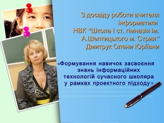 З досвіду роботи вчителя
                   інформатики
     НВК “Школа І ст. гімназія ім.
       А.Шептицького м. Стрия”
         Дмитрук Олени Юріївни

«Формування навичок засвоєння
      знань інформаційних
  технологій сучасного школяра
  у рамках проектного підходу »
 