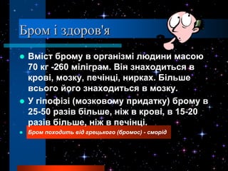 Бром і здоров'я
 Вміст брому в організмі людини масою
  70 кг -260 міліграм. Він знаходиться в
  крові, мозку, печінці, нирках. Більше
  всього його знаходиться в мозку.
 У гіпофізі (мозковому придатку) брому в
  25-50 разів більше, ніж в крові, в 15-20
  разів більше, ніж в печінці.
   Бром походить від грецького (бромос) - сморід
 