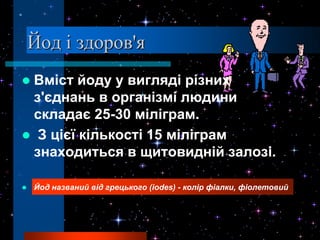 Йод і здоров'я
Вміст йоду у вигляді різних
 з'єднань в організмі людини
 складає 25-30 міліграм.
 З цієї кількості 15 міліграм
 знаходиться в щитовидній залозі.

   Йод названий від грецького (iodes) - колір фіалки, фіолетовий
 