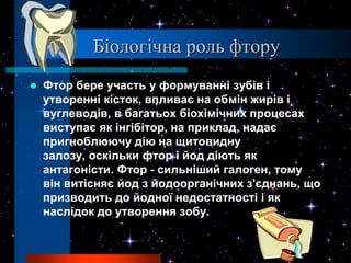 Біологічна роль фтору
   Фтор бере участь у формуванні зубів і
    утворенні кісток, впливає на обмін жирів і
    вуглеводів, в багатьох біохімічних процесах
    виступає як інгібітор, на приклад, надає
    пригноблюючу дію на щитовидну
    залозу, оскільки фтор і йод діють як
    антагоністи. Фтор - сильніший галоген, тому
    він витісняє йод з йодоорганічних з'єднань, що
    призводить до йодної недостатності і як
    наслідок до утворення зобу.
 