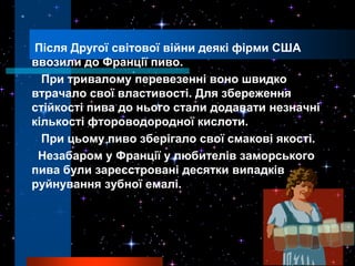 Після Другої світової війни деякі фірми США
ввозили до Франції пиво.
  При тривалому перевезенні воно швидко
втрачало свої властивості. Для збереження
стійкості пива до нього стали додавати незначні
кількості фтороводородної кислоти.
  При цьому пиво зберігало свої смакові якості.
 Незабаром у Франції у любителів заморського
пива були зареєстровані десятки випадків
руйнування зубної емалі.
 