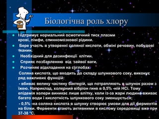 Біологічна роль хлору
   Підтримує нормальний осмотичний тиск плазми
    крові, лімфи, спинномозкової рідини.
    Бере участь в утворенні соляної кислоти, обміні речовин, побудові
    тканин.
     Необхідний для дезинфекції клітин.
     Сприяє позбавленню від зайвої ваги.
     Розчиняє відкладення на суглобах.
     Соляна кислота, що входить до складу шлункового соку, виконує
    ряд важливих функцій:
     - вбиває велику частину бактерій, що потрапляють в шлунок разом з
    їжею. Наприклад, холерний вібріон гине в 0,5% -ній НСi. Тому
    епідемія холери виникає лише влітку, коли із-за жари людина вживає
    багато води і кислотність шлункового соку зменшується;
     - 0,5% -на соляна кислота в шлунку створює умови для дії ферментів
    на білки. Ферменти стають активними в кислому середовищі вже при
    37-38 °С.
 