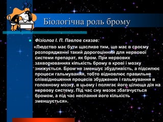 Біологічна роль брому
   Фізіолог І. П. Павлов сказав:
    «Людство має бути щасливе тим, що має в своєму
    розпорядженні такий дорогоцінний для нервової
    системи препарат, як бром. При нервових
    захворюваннях кількість брому в крові і мозку
    знижується. Бром не зменшує збудливість, а підсилює
    процеси гальмування, тобто відновлює правильне
    співвідношення процесів збудження і гальмування в
    головному мозку, в цьому і полягає його цілюща дія на
    нервову систему. Під час сну мозок збагачується
    бромом, а під час неспання його кількість
    зменшується».
 