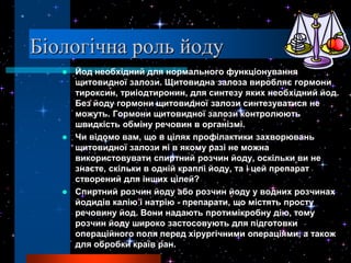 Біологічна роль йоду
    Йод необхідний для нормального функціонування
     щитовидної залози. Щитовидна залоза виробляє гормони
     тироксин, триіодтиронин, для синтезу яких необхідний йод.
     Без йоду гормони щитовидної залози синтезуватися не
     можуть. Гормони щитовидної залози контролюють
     швидкість обміну речовин в організмі.
    Чи відомо вам, що в цілях профілактики захворювань
     щитовидної залози ні в якому разі не можна
     використовувати спиртний розчин йоду, оскільки ви не
     знаєте, скільки в одній краплі йоду, та і цей препарат
     створений для інших цілей?
    Спиртний розчин йоду або розчин йоду у водних розчинах
     йодидів калію і натрію - препарати, що містять просту
     речовину йод. Вони надають протимікробну дію, тому
     розчин йоду широко застосовують для підготовки
     операційного поля перед хірургічними операціями, а також
     для обробки країв ран.
 