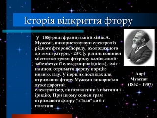 Історія відкриття фтору
   У 1886 році французький хімік А.
  Муассан, використовуючи електроліз
  рідкого фтороводороду, охолодженого
  до температури, - 23°C(у рідині повинен
  міститися трохи фториду калію, який
  забезпечує її електропровідність), зміг
  на аноді отримати першу порцію
  нового, газу. У перших дослідах для           Анрі
  отримання фтору Муассан використав          Муассан
  дуже дорогий                              (1852 – 1907)
  електролізер, виготовлений з платини і
  іридію. При цьому кожен грам
  отриманого фтору " з'їдав" до 6 г
  платини.
 