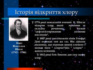 Історія відкриття хлору
                У 1774 році шведський вчений К. Шееле
                  відкрив хлор, який        прийняв за
                  складну      речовину      і     назвав
                  "дефлогістированою             соляною
                  кислотою".
                    У 1807 році англійський хімік Гемфрі
                  Деві отримав той же газ. Він дійшов
    Карл
                  висновку, що отримав новий елемент і
 Вільгельм
                  назвав його " хлорин"(від " хлорос" -
   Шееле
                  жовто-зелений).
(1742 – 1786)
                    У 1812 році Гей-Люсеок дав газу назву
                  хлор.
 