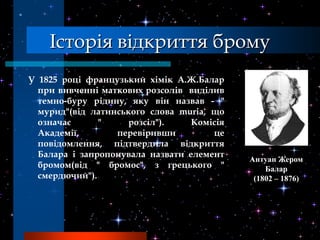 Історія відкриття брому
У 1825 році французький хімік А.Ж.Балар
  при вивченні маткових розсолів виділив
  темно-буру рідину, яку він назвав - "
  мурид"(від латинського слова muria, що
  означає      "     розсіл").    Комісія
  Академії,       перевіривши         це
  повідомлення, підтвердила відкриття
  Балара і запропонувала назвати елемент
                                            Антуан Жером
  бромом(від " бромос", з грецького "           Балар
  смердючий").                               (1802 – 1876)
 