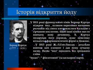 Історія відкриття йоду
                  У 1811 році французький хімік Бернар Куртуа
                    відкрив йод шляхом перегонки маткових
                    розчинів від свого азотнокислого кальцію з
                    сірчаною кислотою. Щоб інші хіміки могли
                    вивчати     нову   речовину,    Б.   Куртуа
                    подарував його (правда, дуже невелику
                    кількість) фармацевтичній фірмі в Дижоне.
Бернар Куртуа         У 1813 році Ж.-Л.Гей-Люссак детально
(1777 – 1838 )      вивчив цей елемент і дав йому сучасну
                    назву. Назва "йод" походить від грецького
                    слова
                 "йодес" - " фіолетовий" (за кольором пари).
 