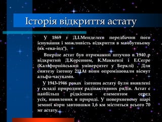Історія відкриття астату
     У 1869 г Д.І.Менделєєв передбачив його
  існування і можливість відкриття в майбутньому
  (як «ека-іод").
     Вперше астат був отриманий штучно в 1940 р
  відкритий Д.Корсоном, К.Маккензі і Е.Сегре
  (Каліфорнійський університет у Берклі) . Для
  синтезу ізотопу 211At вони опромінювали вісмут
  альфа-частками.
     У 1943-1946 роках ізотопи астату були виявлені
  у складі природних радіоактивних рядів. Астат є
  найбільш        рідкісним    елементом      серед
  усіх, виявлених в природі. У поверхневому шарі
  земної кори завтовшки 1,6 км міститься всього 70
  мг астату.
 