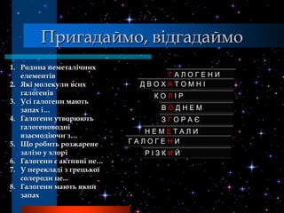Пригадаймо, відгадаймо
1. Родина неметалічних
   елементів                     ГАЛОГЕНИ
2. Які молекули всих         ДВОХАТОМНІ
   галогенів                    КОЛІР
3. Усі галогени мають
   запах і…                      ВОДНЕМ
4. Галогени утворюють            ЗГОРАЄ
   галогеноводні
                               НЕМЕТАЛИ
   взаємодіючи з…
5. Що робить розжарене      ГАЛОГЕНИ
   залізо у хлорі             РІЗКИЙ
6. Галогени є активні не…
7. У перекладі з грецької
   солероди це...
8. Галогени мають який
   запах
 