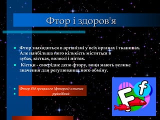 Фтор і здоров'я

   Фтор знаходиться в організмі у всіх органах і тканинах.
    Але найбільша його кількість міститься в
    зубах, кістках, волоссі і нігтях.
    Кістки - своєрідне депо фтору, вони мають велике
    значення для регулювання його обміну.



   Фтор від грецького (фторос) означає
                     руйнівний
 