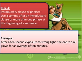 Rule 4:
Introductory clause or phrases -
Use a comma after an introductory
clause or more than one phrase at
the beginning of a sentence.



Example:
After a ten second exposure to strong light, the entire dial
glows for an average of ten minutes.
 