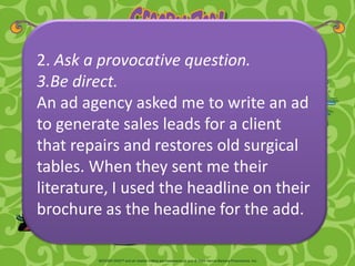 2. Ask a provocative question.
3.Be direct.
An ad agency asked me to write an ad
to generate sales leads for a client
that repairs and restores old surgical
tables. When they sent me their
literature, I used the headline on their
brochure as the headline for the add.
 
