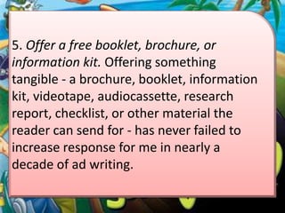 5. Offer a free booklet, brochure, or
information kit. Offering something
tangible - a brochure, booklet, information
kit, videotape, audiocassette, research
report, checklist, or other material the
reader can send for - has never failed to
increase response for me in nearly a
decade of ad writing.
 