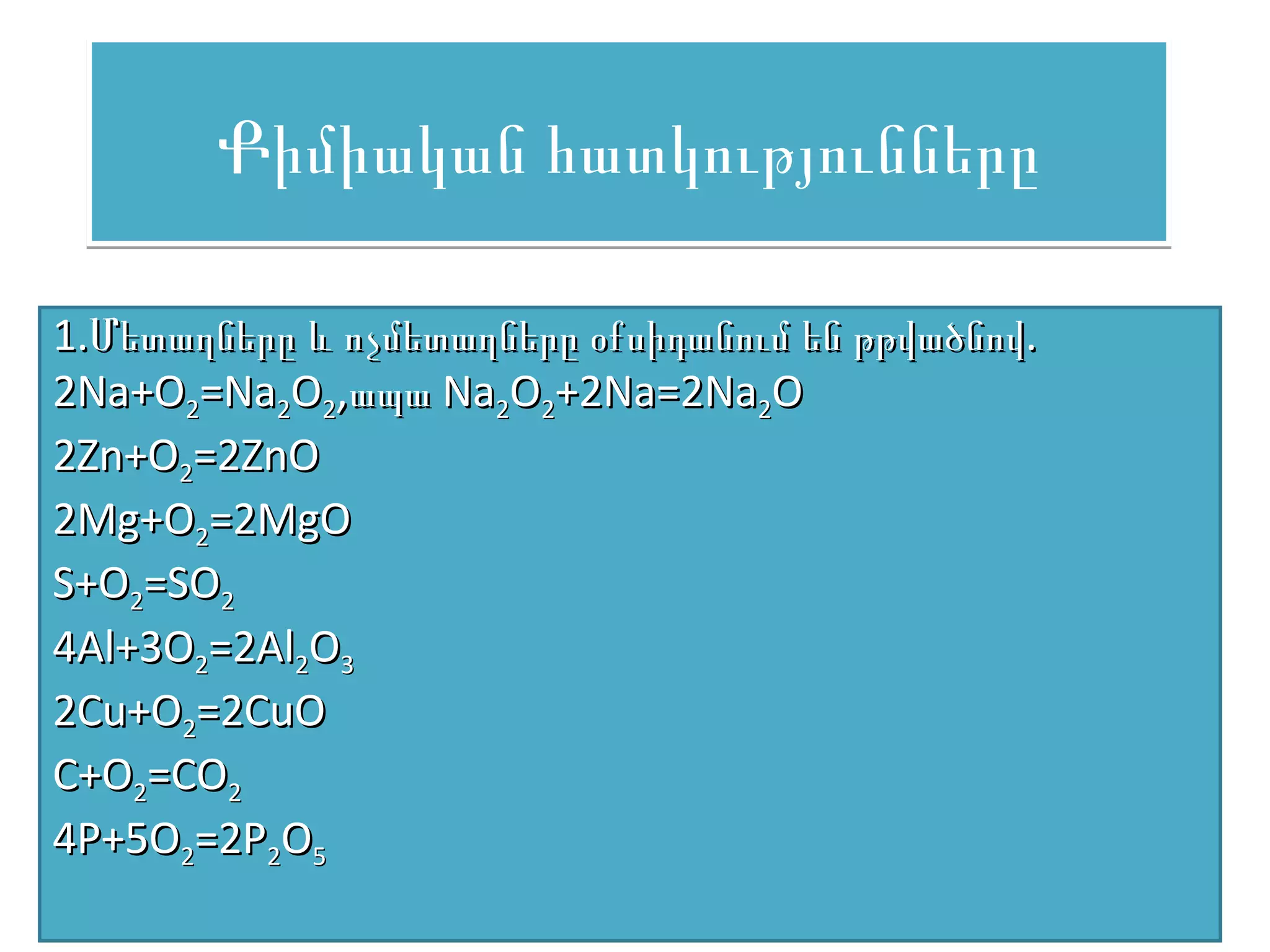 Քիմիական հատկությունները

1.Մետաղները և ոչմետաղները օքսիդանում են թթվածնով.
2Na+O2=Na2O2,ապա Na2O2+2Na=2Na2O
2Zn+O2=2ZnO
2Mg+O2=2MgO
S+O2=SO2
4Al+3O2=2Al2O3
2Cu+O2=2CuO
C+O2=CO2
4P+5O2=2P2O5
 