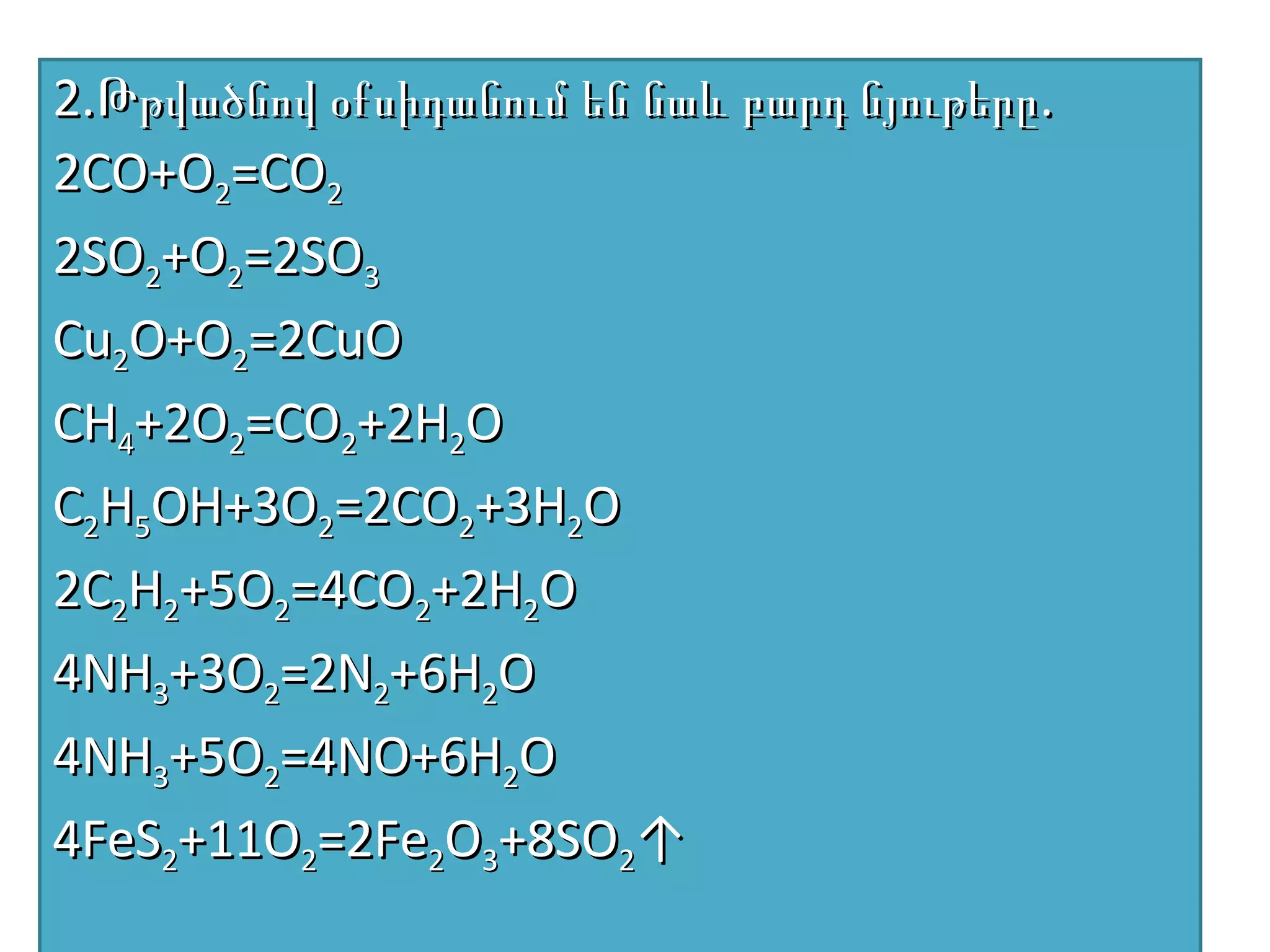 2.Թթվածնով օքսիդանում են նաև բարդ նյութերը.
2CO+O2=CO2
2SO2+O2=2SO3
Cu2O+O2=2CuO
CH4+2O2=CO2+2H2O
C2H5OH+3O2=2CO2+3H2O
2C2H2+5O2=4CO2+2H2O
4NH3+3O2=2N2+6H2O
4NH3+5O2=4NO+6H2O
4FeS2+11O2=2Fe2O3+8SO2↑
 