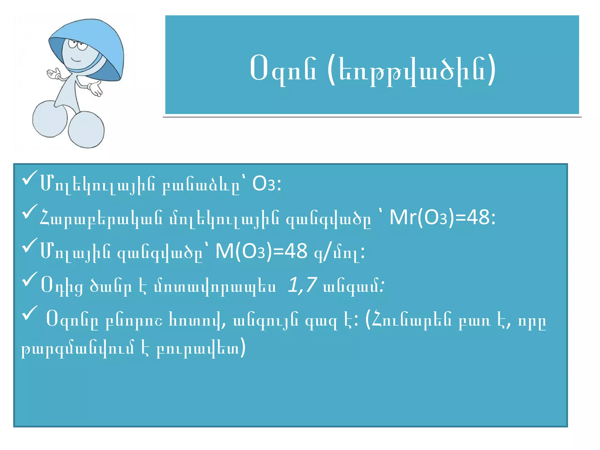 Օզոն (եռթթվածին)

Մոլեկուլային բանաձևը՝ O3:
Հարաբերական մոլեկուլային զանգվածը ՝ Mr(O3)=48:
Մոլային զանգվածը՝ M(O3)=48 գ/մոլ:
Օդից ծանր է մոտավորապես 1,7 անգամ:
 Օզոնը բնորոշ հոտով, անգույն գազ է: (Հունարեն բառ է, որը
թարգմանվում է բուրավետ)
 