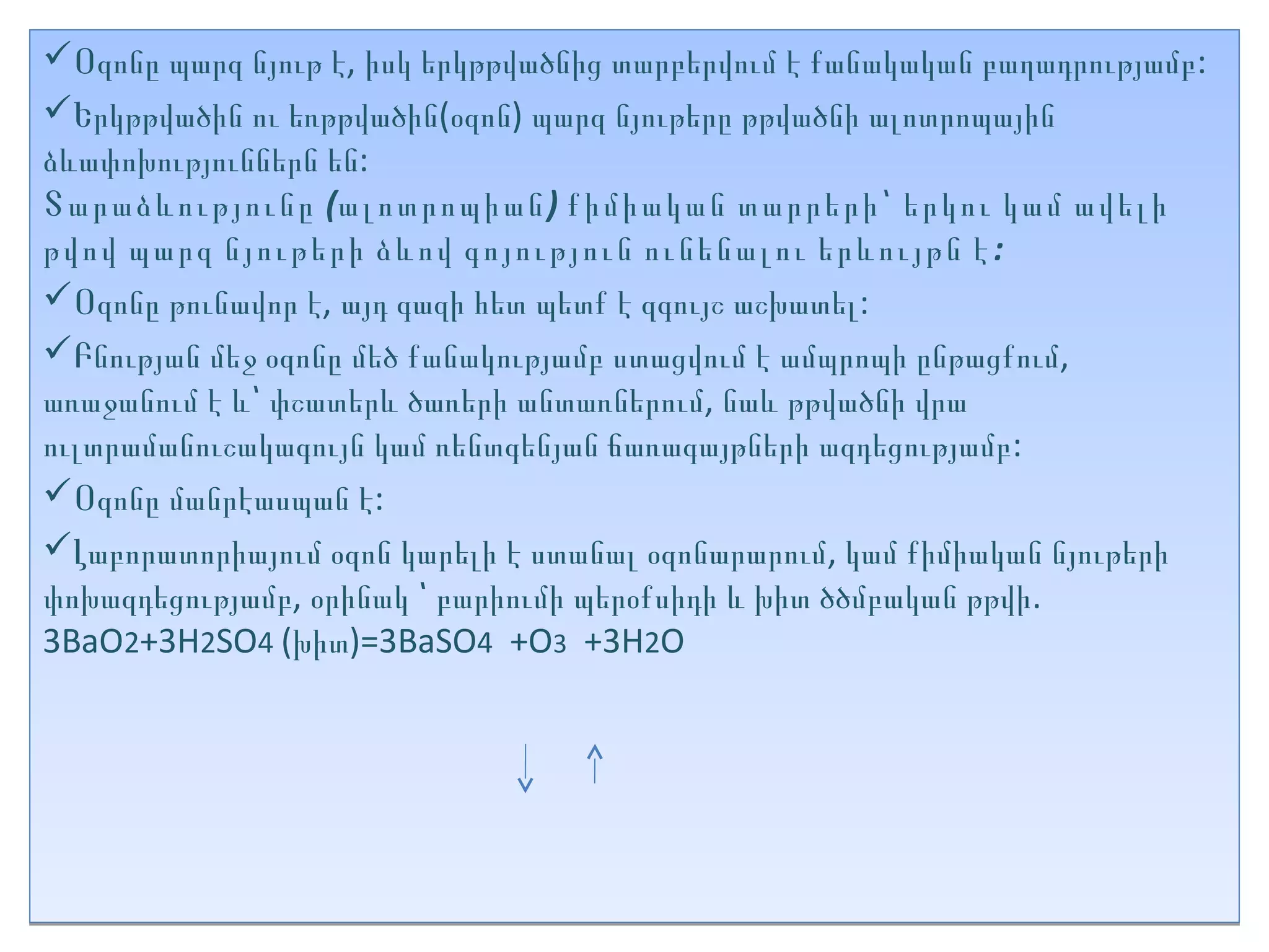 Օզոնը պարզ նյութ է, իսկ երկթթվածնից տարբերվում է քանակական բաղադրությամբ:
Երկթթվածին ու եռթթվածին(օզոն) պարզ նյութերը թթվածնի ալոտրոպային
ձևափոխություններն են:
Տարաձևությունը (ալոտրոպիան) քիմիական տարրերի՝ երկու կամ ավելի
թվով պարզ նյութերի ձևով գոյություն ունենալու երևույթն է :
Օզոնը թունավոր է, այդ գազի հետ պետք է զգույշ աշխատել:
Բնության մեջ օզոնը մեծ քանակությամբ ստացվում է ամպրոպի ընթացքում,
առաջանում է և՝ փշատերև ծառերի անտառներում, նաև թթվածնի վրա
ուլտրամանուշակագույն կամ ռենտգենյան ճառագայթների ազդեցությամբ:
Օզոնը մանրէասպան է:
Լաբորատորիայում օզոն կարելի է ստանալ օզոնարարում, կամ քիմիական նյութերի
փոխազդեցությամբ, օրինակ ՝ բարիումի պերօքսիդի և խիտ ծծմբական թթվի.
3BaO2+3H2SO4 (խիտ)=3BaSO4 +O3 +3H2O
 