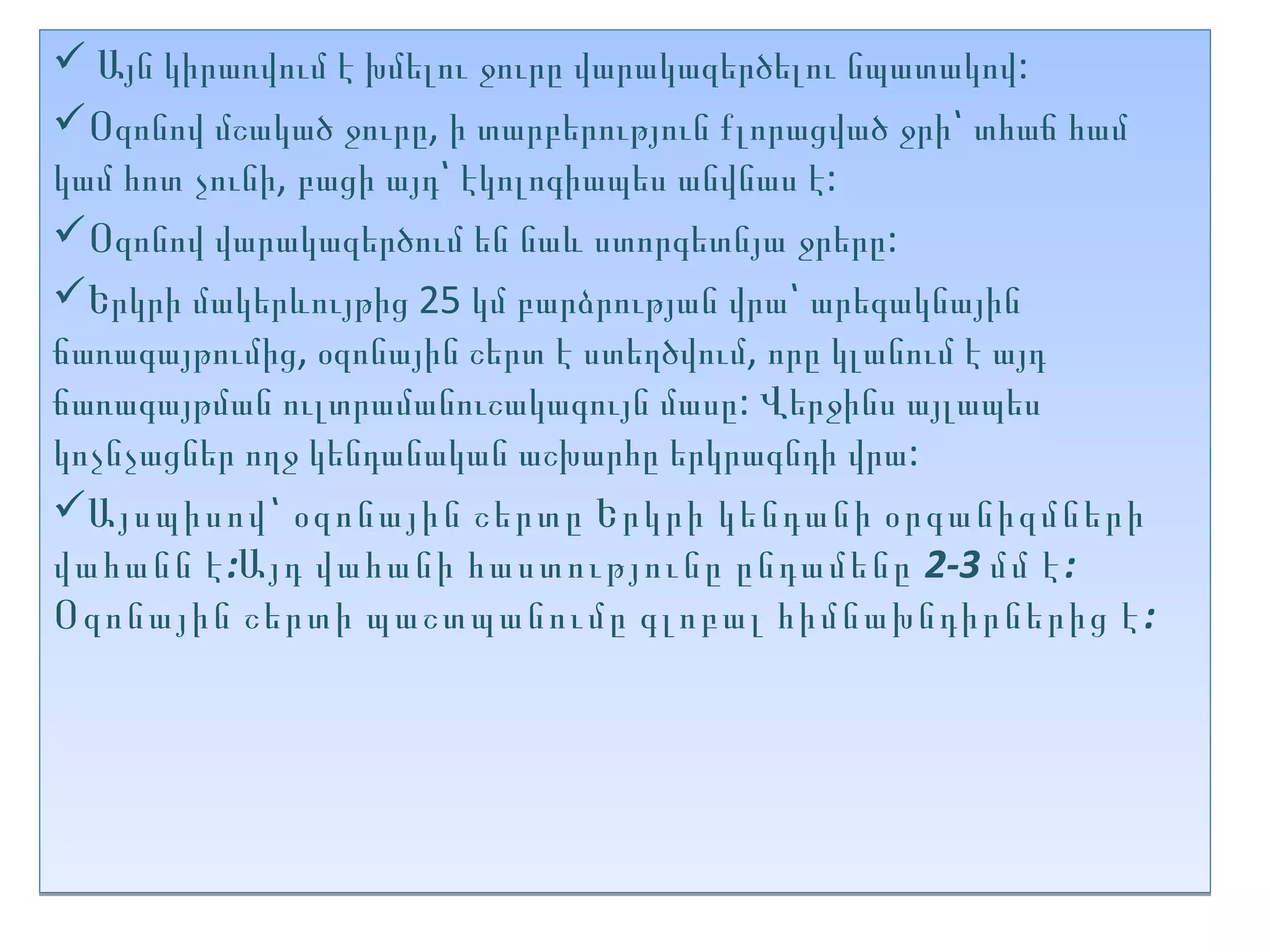  Այն կիրառվում է խմելու ջուրը վարակազերծելու նպատակով:
Օզոնով մշակած ջուրը, ի տարբերություն քլորացված ջրի՝ տհաճ համ
կամ հոտ չունի, բացի այդ՝ էկոլոգիապես անվնաս է:
Օզոնով վարակազերծում են նաև ստորգետնյա ջրերը:
Երկրի մակերևույթից 25 կմ բարձրության վրա՝ արեգակնային
ճառագայթումից, օզոնային շերտ է ստեղծվում, որը կլանում է այդ
ճառագայթման ուլտրամանուշակագույն մասը: Վերջինս այլապես
կոչնչացներ ողջ կենդանական աշխարհը երկրագնդի վրա:
Այսպիսով՝ օզոնային շերտը Երկրի կենդանի օրգանիզմների
վահանն է :Այդ վահանի հաստությունը ընդամենը 2-3 մմ է :
Օզոնային շերտի պաշտպանումը գլոբալ հիմնախնդիրներից է :
 