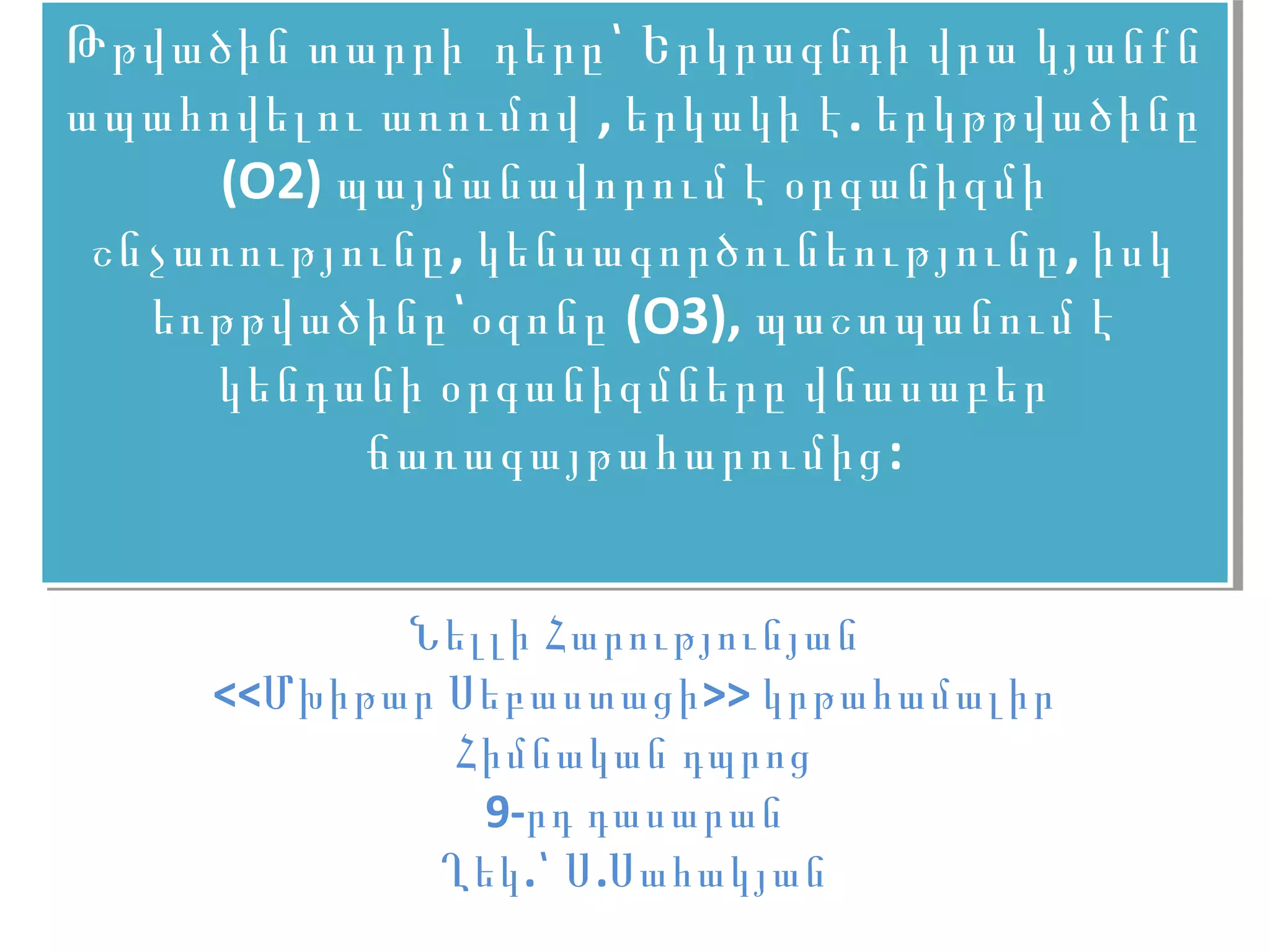 Թթվածին տարրի դերը՝ Երկրագնդի վրա կյանքն
Թթվածին տարրի դերը՝ Երկրագնդի վրա կյանքն
ապահովելու առումով ,, երկակի է ..երկթթվածինը
ապահովելու առումով երկակի է երկթթվածինը
      (O2) պայմանավորում է օրգանիզմի
       (O2) պայմանավորում է օրգանիզմի
 շնչառությունը ,, կենսագործունեությունը ,,իսկ
 շնչառությունը կենսագործունեությունը իսկ
   եռթթվածինը՝օզոնը (O3), պաշտպանում է
    եռթթվածինը՝օզոնը (O3), պաշտպանում է
      կենդանի օրգանիզմները վնասաբեր
      կենդանի օրգանիզմները վնասաբեր
             ճառագայթահարումից ::
             ճառագայթահարումից


            Նելլի Հարությունյան
     <<Մխիթար Սեբաստացի >> կրթահամալիր
              Հիմնական դպրոց
               9-րդ դասարան
             Ղեկ .՝ Ս .Սահակյան
 