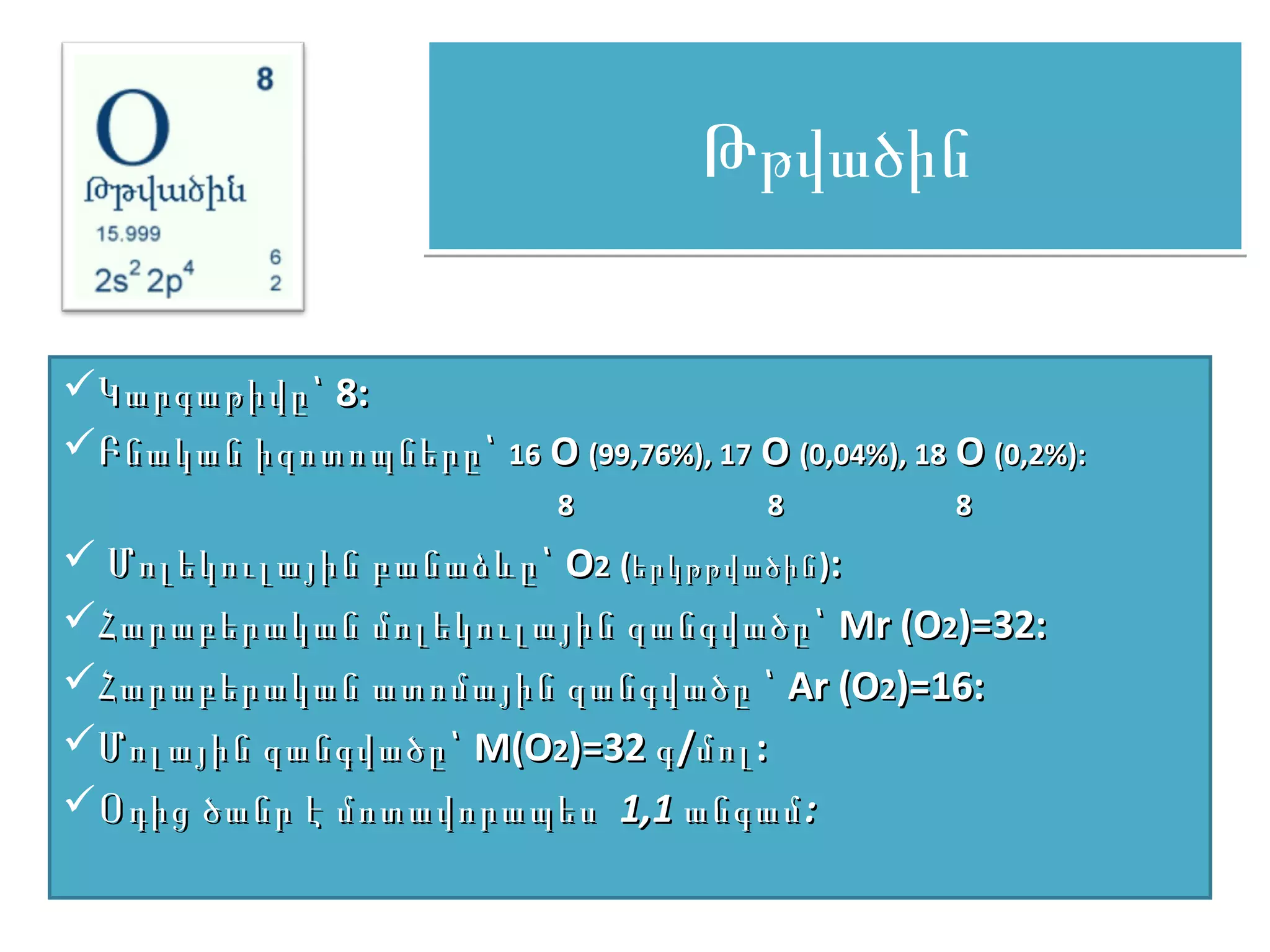 Թթվածին

Կարգաթիվը՝ 8:
Բնական իզոտոպները՝ 16 O (99,76%), 17 O (0,04%), 18 O (0,2%):
                             8           8           8
 Մոլեկուլային բանաձևը՝ O2 (երկթթվածին ):
Հարաբերական մոլեկուլային զանգվածը՝ Mr (O2)=32:
Հարաբերական ատոմային զանգվածը ՝ Ar (O2)=16:
Մոլային զանգվածը՝ M(O2)=32 գ /մոլ :
Օդից ծանր է մոտավորապես 1,1 անգամ :
 