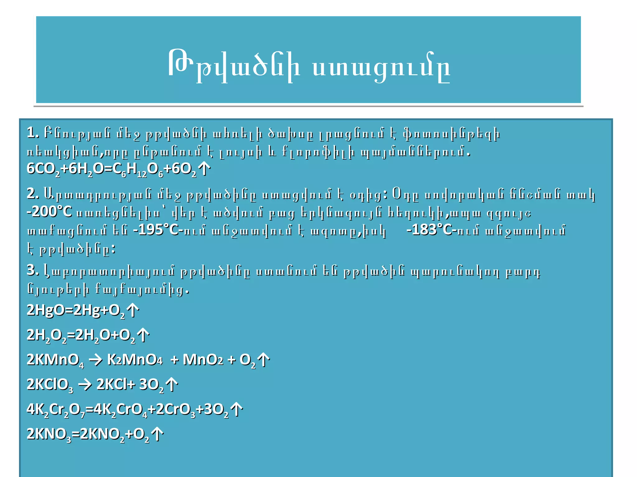Թթվածնի ստացումը
1. Բնության մեջ թթվածնի ահռելի ծախսը լրացնում է ֆոտոսինթեզի
ռեակցիան ,որը ընթանում է լույսի և քլորոֆիլի պայմաններում .
6CO2+6H2O=C6H12O6+6O2↑
2. Արտադրության մեջ թթվածինը ստացվում է օդից : Օդը սովորական ճնշման տակ
-200°С սառեցնելիս՝ վեր է ածվում բաց երկնագույն հեղուկի ,ապա զգույշ
տաքացնում են -195°С-ում անջատվում է ազոտը ,իսկ -183°С-ում անջատվում
է թթվածինը :
3. Լաբորատորիայում թթվածինը ստանում են թթվածին պարունակող բարդ
նյութերի քայքայումից .
2HgO=2Hg+O2↑
2H2O2=2H2O+O2↑
2KMnO4 → K2MnO4 + MnO2 + O2↑
2KClO3 → 2KCl+ 3O2↑
4K2Cr2O7=4K2CrO4+2CrO3+3O2↑
2KNO3=2KNO2+O2↑
 