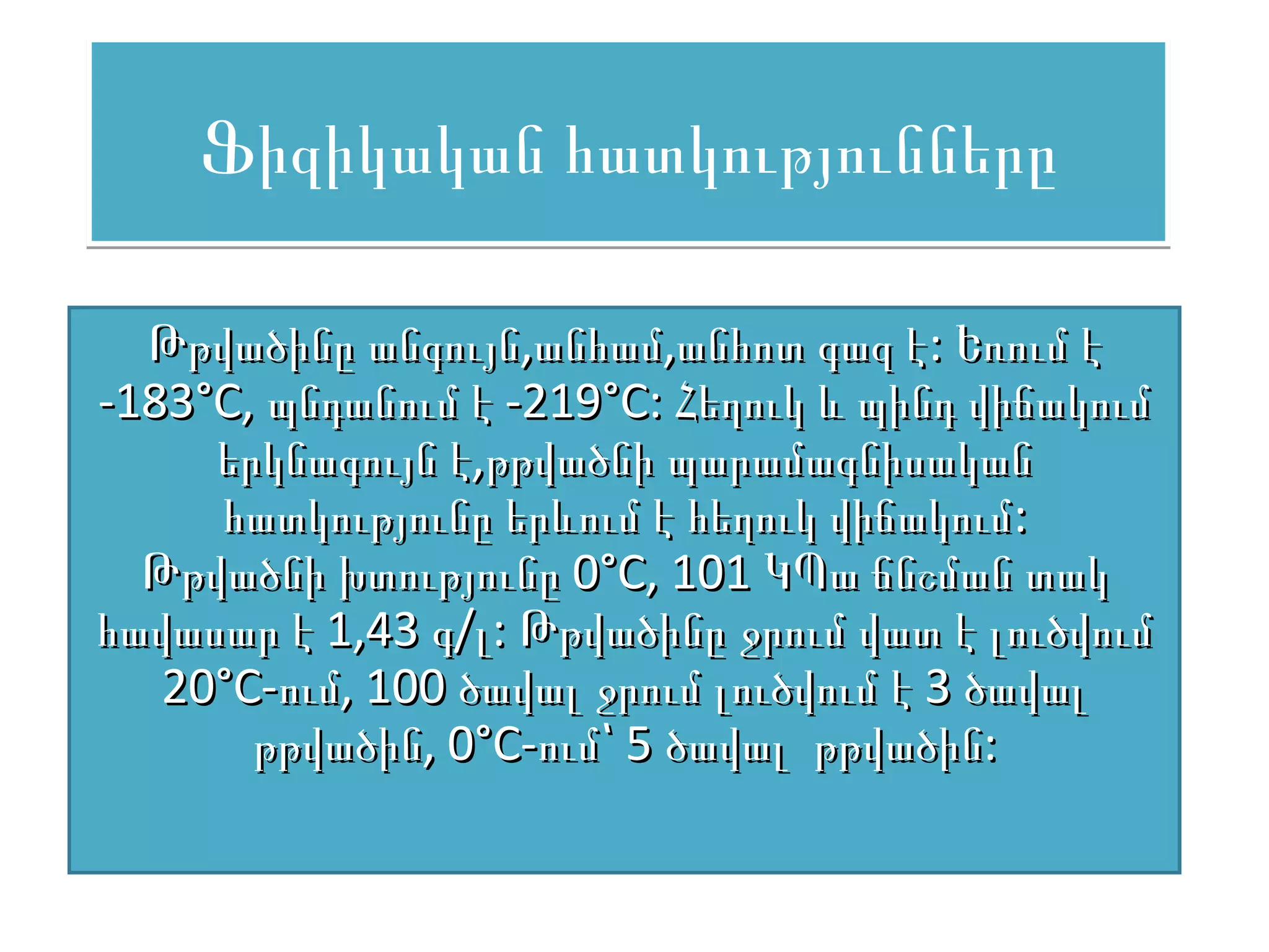 Ֆիզիկական հատկությունները

  Թթվածինը անգույն,անհամ,անհոտ գազ է: Եռում է
-183°С, պնդանում է -219°С: Հեղուկ և պինդ վիճակում
     երկնագույն է,թթվածնի պարամագնիսական
     հատկությունը երևում է հեղուկ վիճակում:
  Թթվածնի խտությունը 0°С, 101 ԿՊա ճնշման տակ
հավասար է 1,43 գ/լ: Թթվածինը ջրում վատ է լուծվում
   20°С-ում, 100 ծավալ ջրում լուծվում է 3 ծավալ
       թթվածին, 0°С-ում՝ 5 ծավալ թթվածին:
 
