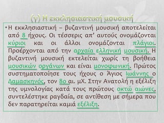 • Η εκκληςιαςτική – βυζαντινή μουςική αποτελείται
  από 8 ήχουσ. Οι τέςςερισ απ’ αυτούσ ονομάζονται
  κύριοι και οι άλλοι ονομάζονται πλάγιοι.
  Προέρχονται από την αρχαία ελληνική μουςική. Η
  βυζαντινή μουςική εκτελείται χωρίσ τη βοήθεια
  μουςικών οργάνων και είναι μονοφωνική. Πρώτοσ
  ςυςτηματοποίηςε τουσ ήχουσ ο Ϊγιοσ Ιωάννησ ο
  Δαμαςκηνόσ, τον 8ο αι. μΧ. ΢την Ανατολή η εξέλιξη
  τησ υμνολογίασ κατά τουσ πρώτουσ οκτώ αιώνεσ,
  ςυντελέςτηκε ραγδαία, ςε αντίθεςη με ςήμερα που
  δεν παρατηρείται καμιά εξέλιξη.
 