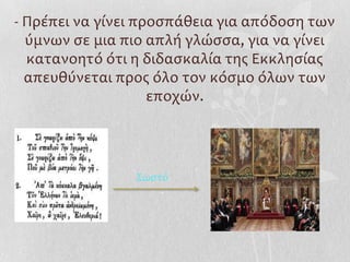 - Πρέπει να γίνει προςπάθεια για απόδοςη των
  ύμνων ςε μια πιο απλή γλώςςα, για να γίνει
  κατανοητό ότι η διδαςκαλία τησ Εκκληςίασ
  απευθύνεται προσ όλο τον κόςμο όλων των
                    εποχών.




                ΢ωςτό
 