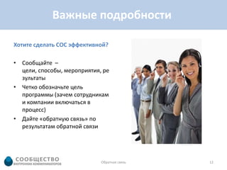 Важные подробности

Хотите сделать СОС эффективной?

• Сообщайте –
  цели, способы, мероприятия, ре
  зультаты
• Четко обозначьте цель
  программы (зачем сотрудникам
  и компании включаться в
  процесс)
• Дайте «обратную связь» по
  результатам обратной связи




                             Обратная связь   12
 