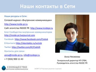 Наши контакты в Сети
Наши ресурсы в Сети:
Сетевой журнал «Внутренние коммуникации»
http://www.inside-pr.ru
Сайт агентства INSIDE PR http://www.insidepr.ru
Блог Сообщества внутренних коммуникаторов
http://inside-pr.livejournal.com
Facebook http://www.facebook.com/Clubvk
В Контакте http://vkontakte.ru/vcclub
Twitter http://twitter.com/#!/ClubVK
Контакты для связи:
anna@inside-pr.ru, info@insidepr.ru
                                                                    Анна Несмеева
+ 7 (926) 900 11 43
                                                           Генеральный директор НП СРВК,
                                                           Руководитель агентства INSIDE PR

                              SHORT CUT быстрое решение в кризисе                             16
 