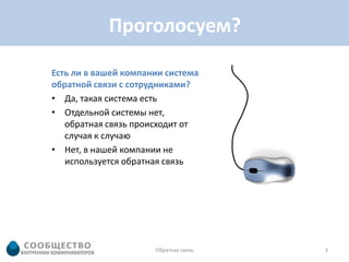 Проголосуем?

Есть ли в вашей компании система
обратной связи с сотрудниками?
• Да, такая система есть
• Отдельной системы нет,
   обратная связь происходит от
   случая к случаю
• Нет, в нашей компании не
   используется обратная связь




                      Обратная связь   3
 