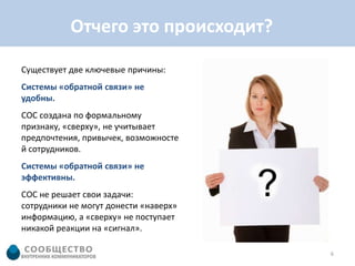 Отчего это происходит?

Существует две ключевые причины:
Системы «обратной связи» не
удобны.
СОС создана по формальному
признаку, «сверху», не учитывает
предпочтения, привычек, возможносте
й сотрудников.
Системы «обратной связи» не
эффективны.
СОС не решает свои задачи:
сотрудники не могут донести «наверх»
информацию, а «сверху» не поступает
никакой реакции на «сигнал».

                                       6
 