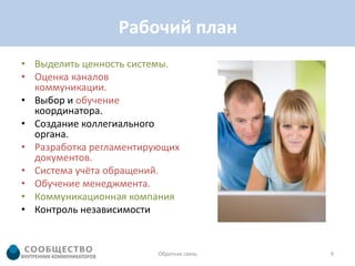 Рабочий план
• Выделить ценность системы.
• Оценка каналов
  коммуникации.
• Выбор и обучение
  координатора.
• Создание коллегиального
  органа.
• Разработка регламентирующих
  документов.
• Система учёта обращений.
• Обучение менеджмента.
• Коммуникационная компания
• Контроль независимости


                         Обратная связь   9
 