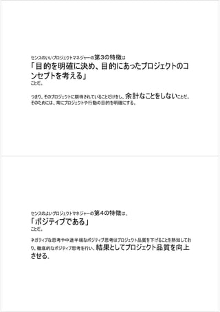 センスのいいプロジェクトマネジャーの第３の特徴は

「目的を明確に決め、目的にあったプロジェクトのコ
ンセプトを考える」
ことだ。

つまり、そのプロジェクトに期待されていることだけをし、余計なことをしないことだ。
そのためには、常にプロジェクトや行動の目的を明確にする。




センスのよいプロジェクトマネジャーの第４の特徴は、

「ポジティブである」
ことだ。

ネガティブな思考や中途半端なポジティブ思考はプロジェクト品質を下げることを熟知してお
り、徹底的なポジティブ思考を行い、結果としてプロジェクト品質を向上
させる。
 
