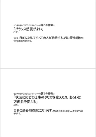 センスのよいプロジェクトマネジャーの第５の特徴は、

「バランス感覚がよい」
ことだ。

つまり、目的に対してすべての人が納得するような優先順位を
つけた意思決定を行う。




センスのよいプロジェクトマネジャーの第６の特徴は

「状況に応じて仕事のやり方を変えたり，あるいは
方向性を変える」
ことだ。

自身の過去の経験にこだわらず、状況を注意深く観察し、適切なやり方
を考える。
 
