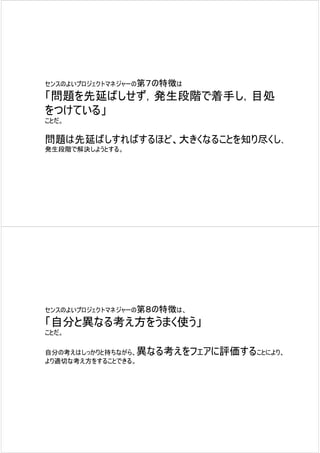 センスのよいプロジェクトマネジャーの第７の特徴は

「問題を先延ばしせず，発生段階で着手し，目処
をつけている」
ことだ。

問題は先延ばしすればするほど、大きくなることを知り尽くし、
発生段階で解決しようとする。




センスのよいプロジェクトマネジャーの第８の特徴は、

「自分と異なる考え方をうまく使う」
ことだ。

自分の考えはしっかりと持ちながら、異なる考えをフェアに評価することにより、
より適切な考え方をすることできる。
 