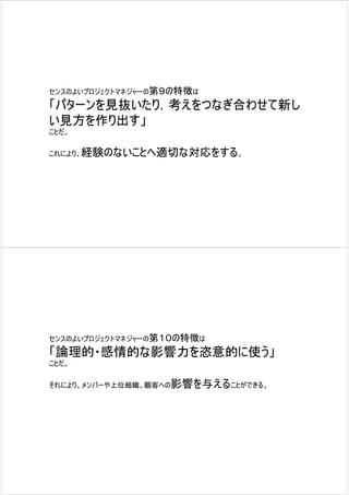 センスのよいプロジェクトマネジャーの第９の特徴は

「パターンを見抜いたり，考えをつなぎ合わせて新し
い見方を作り出す」
ことだ。

これにより、経験のないことへ適切な対応をする。




センスのよいプロジェクトマネジャーの第１０の特徴は

「論理的・感情的な影響力を恣意的に使う」
ことだ。

それにより、メンバーや上位組織、顧客への影響を与えることができる。
 