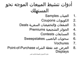 ‫أدوات تنشيط المبيعات الموجه نحو‬
           ‫المستهلك‬
                        ‫العينات ‪Samples‬‬              ‫.1‬
                      ‫الكوبونات ‪Coupons‬‬              ‫.2‬
        ‫الصفقات والتخفيضات السعرية ‪Deals‬‬             ‫.3‬
              ‫الجوائز التشجيعية ‪Premiums‬‬             ‫.4‬
                      ‫المسابقات ‪Contests‬‬             ‫.5‬
           ‫سحوبات اليانصيب ‪Sweepstakes‬‬               ‫.6‬
                              ‫‪Vochures‬‬               ‫.7‬
‫العرض عند نقطة الشراء ‪Point-of-Purchase‬‬              ‫.8‬
                                ‫‪Displays‬‬
              ‫دبلومة التسويق والمبيعات/دالسيد ناصر‬
 