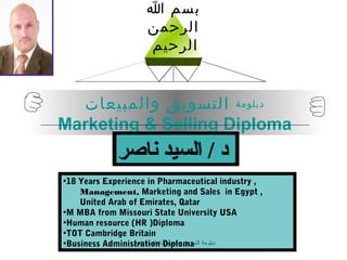 ‫بسم ا‬
                    ‫الرحمن‬
                    ‫الرحيم‬


  ‫دبلومة التسويق والمبيعات‬
Marketing & Selling Diploma
             ‫د / السيد ناصر‬
•18 Years Experience in Pharmaceutical industry ,
    Management, Marketing and Sales in Egypt ,
    United Arab of Emirates, Qatar
•M MBA from Missouri State University USA
•Human resource (HR )Diploma
•TOT Cambridge Britain
•Business Administration Diploma ‫دبلومة‬
                 ‫التسويق والمبيعات/دالسيد ناصر‬
 