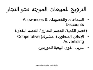 ‫الترويج للمبيعات الموجه نحو التجار‬
       ‫• السماحات والخصومات  ‪Allowances‬‬
                                 ‫‪Discounts‬‬
   ‫(خصم الكمية/ الخصم التجاري/ الخصم النقدي(‬
    ‫• العلن المتعاون )المشترك( ‪Cooperative‬‬
                                ‫‪Advertising‬‬
                ‫• تدريب القوى البيعية للموزعين‬



              ‫دبلومة التسويق والمبيعات/دالسيد ناصر‬
 