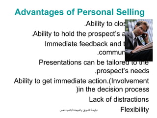 Advantages of Personal Selling
                                         .Ability to close sales
       .Ability to hold the prospect’s attention
            Immediate feedback and two-way
                                                      .communications
          Presentations can be tailored to the
                                                   .prospect’s needs
Ability to get immediate action.(Involvement
                                (in the decision process
                                             Lack of distractions
                  ‫دبلومة التسويق والمبيعات/دالسيد ناصر‬      Flexibility
 