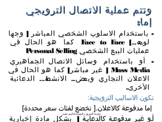 ‫وتتم عملية التصال الترويجي‬
                              ‫إما:‬
‫- باستخدام السلوب الشخصي المباشر ] وجها‬
 ‫‪ F‬كما هو الحال في‬                     ‫‪ace to F‬‬                ‫لوج‬
                                                       ‫”ه””[ ‪ace‬‬
      ‫‪P‬‬ ‫عمليات البيع الشخصي ‪ersonal Selling‬‬
 ‫- أو باستخدام وسائل التصال الجماهيري‬
‫‪ ] M‬غير مباشر[ كما هو الحال في‬                          ‫‪ass M‬‬ ‫‪edia‬‬
 ‫”ة ”” الدعائية‬
            ‫”ض”” النشط ”‬              ‫العلن التجاري وبع‬
                                                           ‫الخرى.‬
                                         ‫تكون الساليب الترويجية:‬
     ‫إما مدفوعة كالعلن.] تخضع لفئات سعر محددة[‬
                  ‫دبلومة التسويق والمبيعات/دالسيد ناصر‬
‫أ”و غي”ر مدفوع”ة كالدعاي”ة ] بشكل مادة إخبارية‬
 