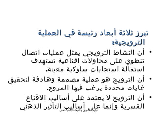 ‫تبرز ثلثة أبعاد رئيسة في العملية‬
                              ‫الترويجية:‬
   ‫• أن النشاط الترويجي يمثل عمليات اتصال‬
       ‫تنطوي على محاولت اقناعية تستهدف‬
           ‫استمالة استجابات سلوكية معينة.‬
‫• أن الترويج هو عملية مصممة وهادفة لتحقيق‬
           ‫غايات محددة يرغب فيها المروج.‬
    ‫• أن الترويج ل يعتمد على أساليب القناع‬
   ‫القسرية وإنما على أساليب التأثير الذهني‬
                ‫دبلومة التسويق والمبيعات/دالسيد ناصر‬
 